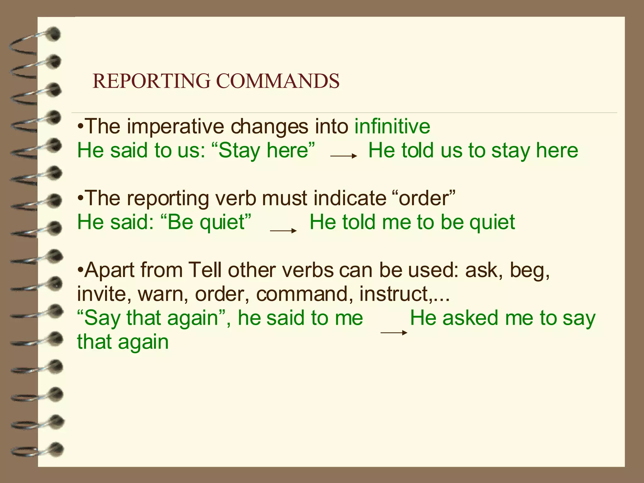 The imperative changes into  infinitive He said to us: “Stay here”  He told us to stay here The reporting verb must indicate “order” He said: “Be quiet”  He told me to be quiet Apart from Tell other verbs can be used: ask, beg, invite, warn, order, command, instruct,... “ Say that again”, he said to me  He asked me to say that again REPORTING COMMANDS 
