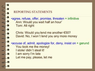 agree, refuse, offer, promise, threaten  + infinitive Ann: Would you wait half an hour’  Tom: All right Chris: Would you lend me another €50? David: No, I won´t lend you any more money accuse of, admit, apologize for, deny, insist on  + gerund You took me the money! I stole/ didn´t steal it! I am sorry I’m late Let me pay, please, let me REPORTING STATEMENTS 