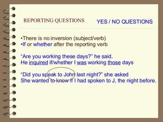 YES / NO QUESTIONS There is no inversion (subject/verb) If  or  whether  after the reporting verb “ Are you working these days?” he said. He  inquired  if/whether I  was  working  those  days “ Did you speak to John last night?” she asked She wanted to know if I had spoken to J, the night before. REPORTING QUESTIONS 