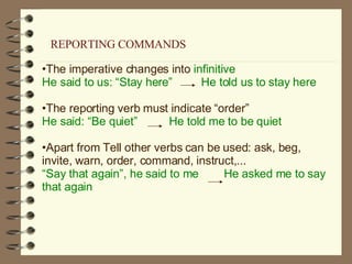 The imperative changes into  infinitive He said to us: “Stay here”  He told us to stay here The reporting verb must indicate “order” He said: “Be quiet”  He told me to be quiet Apart from Tell other verbs can be used: ask, beg, invite, warn, order, command, instruct,... “ Say that again”, he said to me  He asked me to say that again REPORTING COMMANDS 