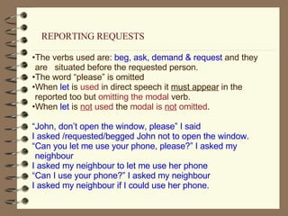 The verbs used are : beg, ask, demand & request  and they are  situated before the requested person. The word “please” is omitted When  let  is  used  in direct speech it  must appear  in the reported too but  omitting the modal  verb. When  let  is  not  used  the  modal is  not  omitted . “ John, don’t open the window, please” I said I asked /requested/begged John not to open the window. “ Can you let me use your phone, please?” I asked my neighbour I asked my neighbour to let me use her phone “ Can I use your phone?” I asked my neighbour I asked my neighbour if I could use her phone. REPORTING REQUESTS 