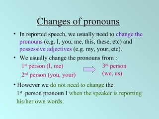 Changes of pronouns
• In reported speech, we usually need to change the
pronouns (e.g. I, you, me, this, these, etc) and
possessive adjectives (e.g. my, your, etc).
• We usually change the pronouns from :
• However we do not need to change the
1st
person pronoun I when the speaker is reporting
his/her own words.
1st
person (I, me)
2nd
person (you, your)
3rd
person
(we, us)
 