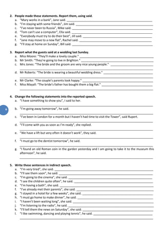 6
2. People made these statements. Report them, using said.
a. “Mary works in a bank”, Jane said. ____________________________________________________
b. “I’m staying with some friends”, Jim said. _______________________________________________
c. “I’ve never been to Russia”, Mike said. _________________________________________________
d. “Tom can’t use a computer”, Ella said. _________________________________________________
e. “Everybody must try to do their best”, Jill said. __________________________________________
f. “Jane may move to a new flat”, Rachel said. ____________________________________________
g. “I’ll stay at home on Sunday”, Bill said. _________________________________________________
3. Report what the guests said at a wedding last Sunday.
a. Miss Moore: “They’ll make a lovely couple.” _____________________________________________
b. Mr Smith: “They’re going to live in Brighton.” ____________________________________________
c. Mrs Jones: “The bride and the groom are very nice young people.” __________________________
_________________________________________________________________________________
d. Mr Roberts: “The bride is wearing a beautiful wedding dress.” ______________________________
_________________________________________________________________________________
e. Mr Clarke: “The couple’s parents look happy.” ___________________________________________
f. Miss Mayall: “The bride’s father has bought them a big flat.” _______________________________
_________________________________________________________________________________
4. Change the following statements into the reported speech.
a. “I have something to show you”, I said to her.
_________________________________________________________________________________
b. “I’m going away tomorrow”, he said.
_________________________________________________________________________________
c. “I’ve been in London for a month but I haven’t had time to visit the Tower”, said Rupert.
_________________________________________________________________________________
d. “I’ll come with you as soon as I’m ready”, she replied.
_________________________________________________________________________________
e. “We have a lift but very often it doesn’t work”, they said.
_________________________________________________________________________________
f. “I must go to the dentist tomorrow”, he said.
_________________________________________________________________________________
g. “I found an old Roman coin in the garden yesterday and I am going to take it to the museum this
afternoon”, he said.
_________________________________________________________________________________
5. Write these sentences in indirect speech.
a. “I’m very tired”, she said. ____________________________________________________________
b. “I’ll see them soon”, he said. _________________________________________________________
c. “I’m going to the cinema”, she said. ___________________________________________________
d. “I see the children quite often”, he said. ________________________________________________
e. “I’m having a bath”, she said. _________________________________________________________
f. “I’ve already met their parents”, she said. _______________________________________________
g. “I stayed in a hotel for a few weeks”, she said. ___________________________________________
h. “I must go home to make dinner”, he said. ______________________________________________
i. “I haven’t been waiting long”, she said. _________________________________________________
j. “I’m listening to the radio”, he said. ____________________________________________________
k. “I’ll tell them the news on Saturday”, she said. ___________________________________________
l. “I like swimming, dancing and playing tennis”, he said. ____________________________________
_________________________________________________________________________________
 