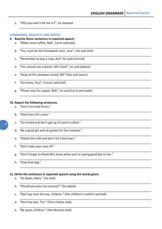 ENGLISH GRAMMAR Reported Speech
9
y. “Why you won’t let me in?”, he shouted.
_________________________________________________________________________________
COMMANDS, REQUESTS AND ADVICE
9. Rewrite these sentences in reported speech.
a. “Make some coffee, Bob”, Carol said.(ask)
_________________________________________________________________________________
b. “You must do the homework soon, Jane”, she said.(tell)
_________________________________________________________________________________
c. “Remember to buy a map, Ann” he said.(remind)
_________________________________________________________________________________
d. “You should see a doctor, Mrs Clark”, he said.(advise)
_________________________________________________________________________________
e. “Keep all the windows closed, Bill” they said.(warn)
_________________________________________________________________________________
f. “Go home, Paul”, Francis said.(tell)
_________________________________________________________________________________
g. “Please stay for supper, Bob”, he said.(try to persuade)
_________________________________________________________________________________
10. Report the following sentences.
a. “Don’t try to be funny.”
_________________________________________________________________________________
b. “Wait here till I come.”
_________________________________________________________________________________
c. “Go to bed and don’t get up till you’re called.”
_________________________________________________________________________________
d. “Be a good girl and sit quietly for five minutes.”
_________________________________________________________________________________
e. “Watch the milk and don’t let it boil over.”
_________________________________________________________________________________
f. “Don’t take your coat off.”
_________________________________________________________________________________
g. “Don’t forget to thank Mrs Jones when you’re saying good bye to her.”
_________________________________________________________________________________
h. “Stop that dog.”
_________________________________________________________________________________
11. Write the sentences in reported speech using the words given.
a. “Sit down, Mary.” (he told)
_________________________________________________________________________________
b. “Would you pass my suitcase?” (he asked)
_________________________________________________________________________________
c. “Don’t go near the sea, children.” (the children’s mother warned)
_________________________________________________________________________________
d. “Don’t be late, Tim.” (Tim’s father told)
_________________________________________________________________________________
e. “Be quiet, children.” (the librarian told)
 