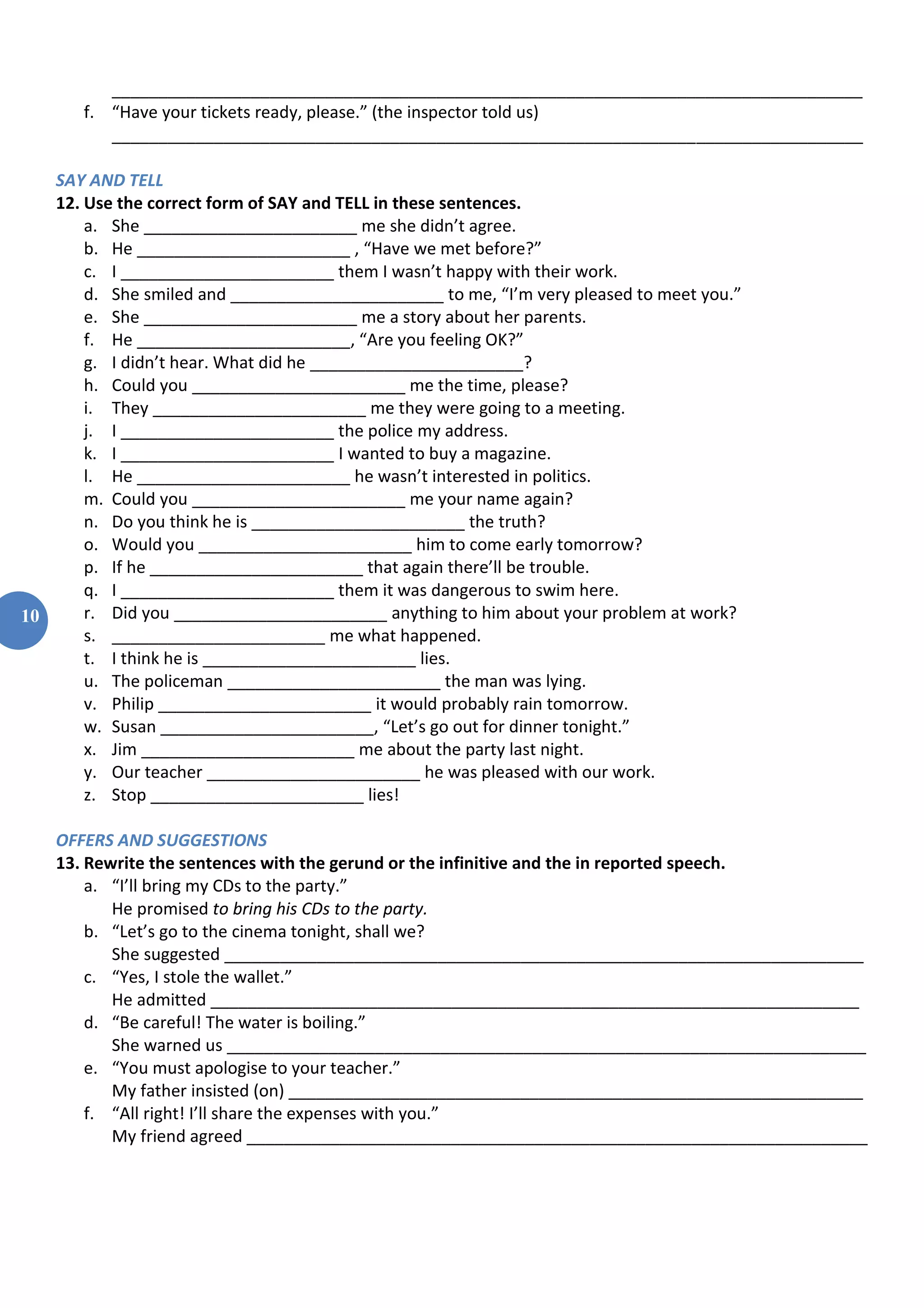 10
_________________________________________________________________________________
f. “Have your tickets ready, please.” (the inspector told us)
_________________________________________________________________________________
SAY AND TELL
12. Use the correct form of SAY and TELL in these sentences.
a. She _______________________ me she didn’t agree.
b. He _______________________ , “Have we met before?”
c. I _______________________ them I wasn’t happy with their work.
d. She smiled and _______________________ to me, “I’m very pleased to meet you.”
e. She _______________________ me a story about her parents.
f. He _______________________, “Are you feeling OK?”
g. I didn’t hear. What did he _______________________?
h. Could you _______________________ me the time, please?
i. They _______________________ me they were going to a meeting.
j. I _______________________ the police my address.
k. I _______________________ I wanted to buy a magazine.
l. He _______________________ he wasn’t interested in politics.
m. Could you _______________________ me your name again?
n. Do you think he is _______________________ the truth?
o. Would you _______________________ him to come early tomorrow?
p. If he _______________________ that again there’ll be trouble.
q. I _______________________ them it was dangerous to swim here.
r. Did you _______________________ anything to him about your problem at work?
s. _______________________ me what happened.
t. I think he is _______________________ lies.
u. The policeman _______________________ the man was lying.
v. Philip _______________________ it would probably rain tomorrow.
w. Susan _______________________, “Let’s go out for dinner tonight.”
x. Jim _______________________ me about the party last night.
y. Our teacher _______________________ he was pleased with our work.
z. Stop _______________________ lies!
OFFERS AND SUGGESTIONS
13. Rewrite the sentences with the gerund or the infinitive and the in reported speech.
a. “I’ll bring my CDs to the party.”
He promised to bring his CDs to the party.
b. “Let’s go to the cinema tonight, shall we?
She suggested _____________________________________________________________________
c. “Yes, I stole the wallet.”
He admitted ______________________________________________________________________
d. “Be careful! The water is boiling.”
She warned us _____________________________________________________________________
e. “You must apologise to your teacher.”
My father insisted (on) ______________________________________________________________
f. “All right! I’ll share the expenses with you.”
My friend agreed ___________________________________________________________________
 