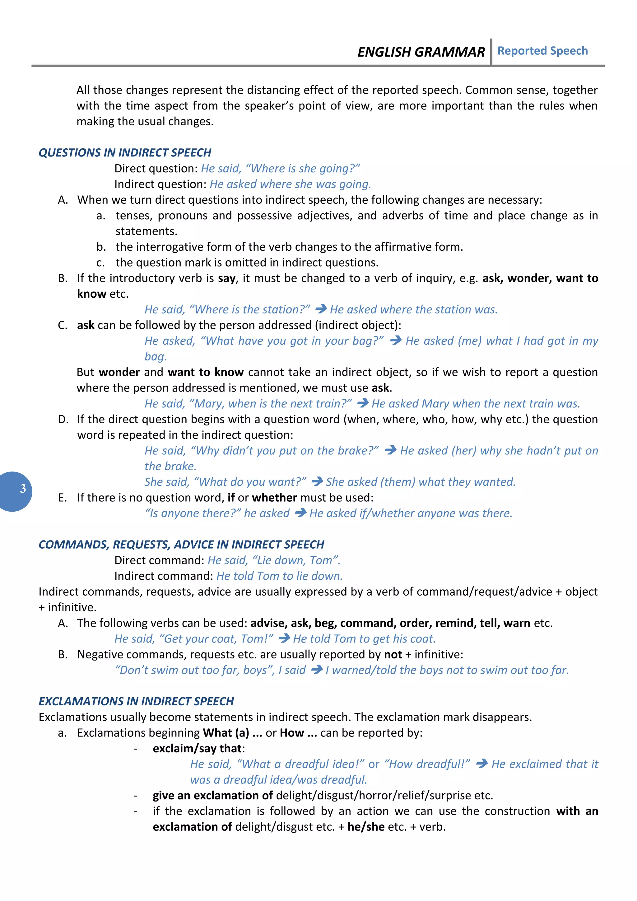 ENGLISH GRAMMAR Reported Speech
3
All those changes represent the distancing effect of the reported speech. Common sense, together
with the time aspect from the speaker’s point of view, are more important than the rules when
making the usual changes.
QUESTIONS IN INDIRECT SPEECH
Direct question: He said, “Where is she going?”
Indirect question: He asked where she was going.
A. When we turn direct questions into indirect speech, the following changes are necessary:
a. tenses, pronouns and possessive adjectives, and adverbs of time and place change as in
statements.
b. the interrogative form of the verb changes to the affirmative form.
c. the question mark is omitted in indirect questions.
B. If the introductory verb is say, it must be changed to a verb of inquiry, e.g. ask, wonder, want to
know etc.
He said, “Where is the station?”  He asked where the station was.
C. ask can be followed by the person addressed (indirect object):
He asked, “What have you got in your bag?”  He asked (me) what I had got in my
bag.
But wonder and want to know cannot take an indirect object, so if we wish to report a question
where the person addressed is mentioned, we must use ask.
He said, ”Mary, when is the next train?”  He asked Mary when the next train was.
D. If the direct question begins with a question word (when, where, who, how, why etc.) the question
word is repeated in the indirect question:
He said, “Why didn’t you put on the brake?”  He asked (her) why she hadn’t put on
the brake.
She said, “What do you want?”  She asked (them) what they wanted.
E. If there is no question word, if or whether must be used:
“Is anyone there?” he asked  He asked if/whether anyone was there.
COMMANDS, REQUESTS, ADVICE IN INDIRECT SPEECH
Direct command: He said, “Lie down, Tom”.
Indirect command: He told Tom to lie down.
Indirect commands, requests, advice are usually expressed by a verb of command/request/advice + object
+ infinitive.
A. The following verbs can be used: advise, ask, beg, command, order, remind, tell, warn etc.
He said, “Get your coat, Tom!”  He told Tom to get his coat.
B. Negative commands, requests etc. are usually reported by not + infinitive:
“Don’t swim out too far, boys”, I said  I warned/told the boys not to swim out too far.
EXCLAMATIONS IN INDIRECT SPEECH
Exclamations usually become statements in indirect speech. The exclamation mark disappears.
a. Exclamations beginning What (a) ... or How ... can be reported by:
- exclaim/say that:
He said, “What a dreadful idea!” or “How dreadful!”  He exclaimed that it
was a dreadful idea/was dreadful.
- give an exclamation of delight/disgust/horror/relief/surprise etc.
- if the exclamation is followed by an action we can use the construction with an
exclamation of delight/disgust etc. + he/she etc. + verb.
 