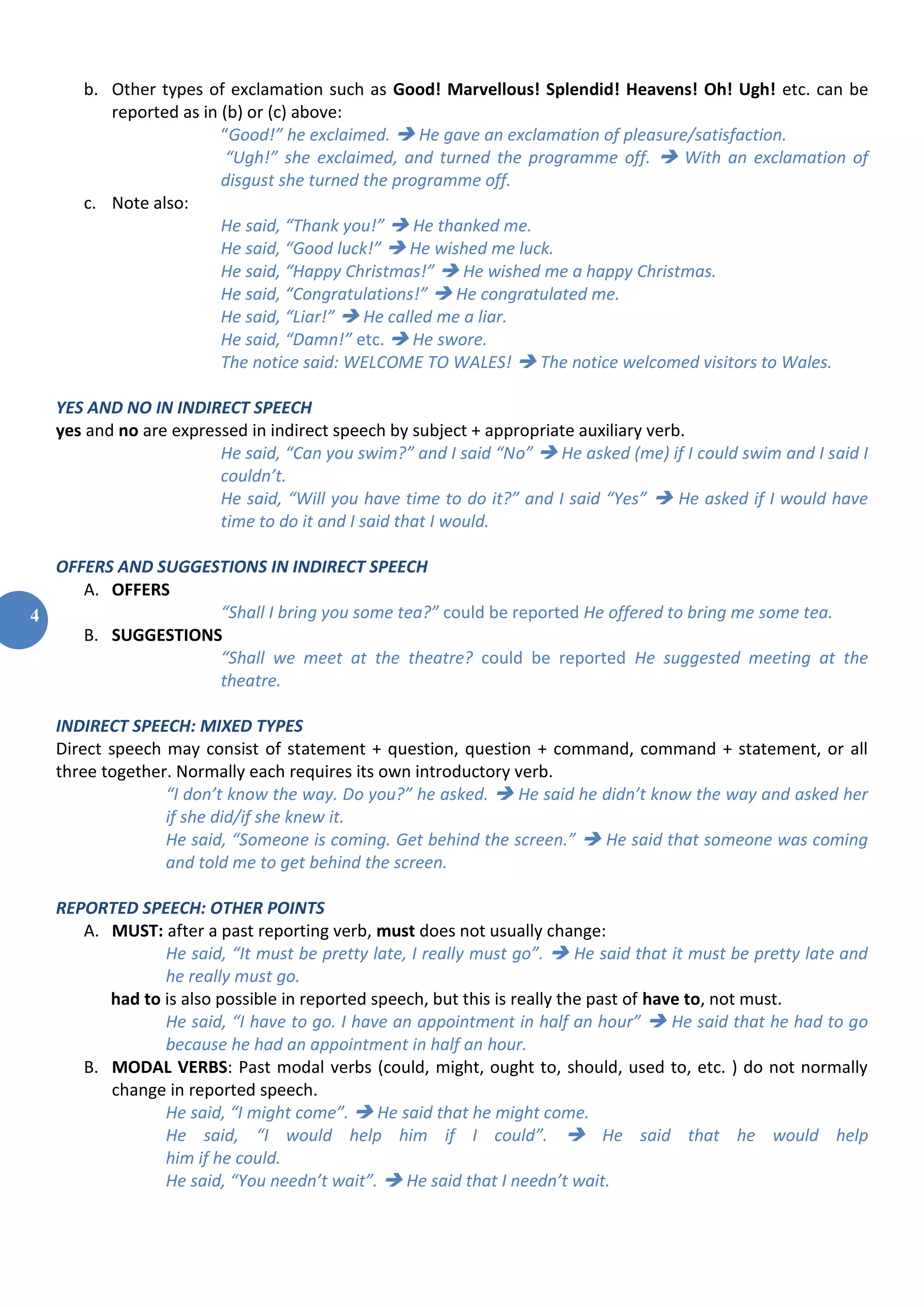 4
b. Other types of exclamation such as Good! Marvellous! Splendid! Heavens! Oh! Ugh! etc. can be
reported as in (b) or (c) above:
“Good!” he exclaimed.  He gave an exclamation of pleasure/satisfaction.
“Ugh!” she exclaimed, and turned the programme off.  With an exclamation of
disgust she turned the programme off.
c. Note also:
He said, “Thank you!”  He thanked me.
He said, “Good luck!”  He wished me luck.
He said, “Happy Christmas!”  He wished me a happy Christmas.
He said, “Congratulations!”  He congratulated me.
He said, “Liar!”  He called me a liar.
He said, “Damn!” etc.  He swore.
The notice said: WELCOME TO WALES!  The notice welcomed visitors to Wales.
YES AND NO IN INDIRECT SPEECH
yes and no are expressed in indirect speech by subject + appropriate auxiliary verb.
He said, “Can you swim?” and I said “No”  He asked (me) if I could swim and I said I
couldn’t.
He said, “Will you have time to do it?” and I said “Yes”  He asked if I would have
time to do it and I said that I would.
OFFERS AND SUGGESTIONS IN INDIRECT SPEECH
A. OFFERS
“Shall I bring you some tea?” could be reported He offered to bring me some tea.
B. SUGGESTIONS
“Shall we meet at the theatre? could be reported He suggested meeting at the
theatre.
INDIRECT SPEECH: MIXED TYPES
Direct speech may consist of statement + question, question + command, command + statement, or all
three together. Normally each requires its own introductory verb.
“I don’t know the way. Do you?” he asked.  He said he didn’t know the way and asked her
if she did/if she knew it.
He said, “Someone is coming. Get behind the screen.”  He said that someone was coming
and told me to get behind the screen.
REPORTED SPEECH: OTHER POINTS
A. MUST: after a past reporting verb, must does not usually change:
He said, “It must be pretty late, I really must go”.  He said that it must be pretty late and
he really must go.
had to is also possible in reported speech, but this is really the past of have to, not must.
He said, “I have to go. I have an appointment in half an hour”  He said that he had to go
because he had an appointment in half an hour.
B. MODAL VERBS: Past modal verbs (could, might, ought to, should, used to, etc. ) do not normally
change in reported speech.
He said, “I might come”.  He said that he might come.
He said, “I would help him if I could”.  He said that he would help
him if he could.
He said, “You needn’t wait”.  He said that I needn’t wait.
 