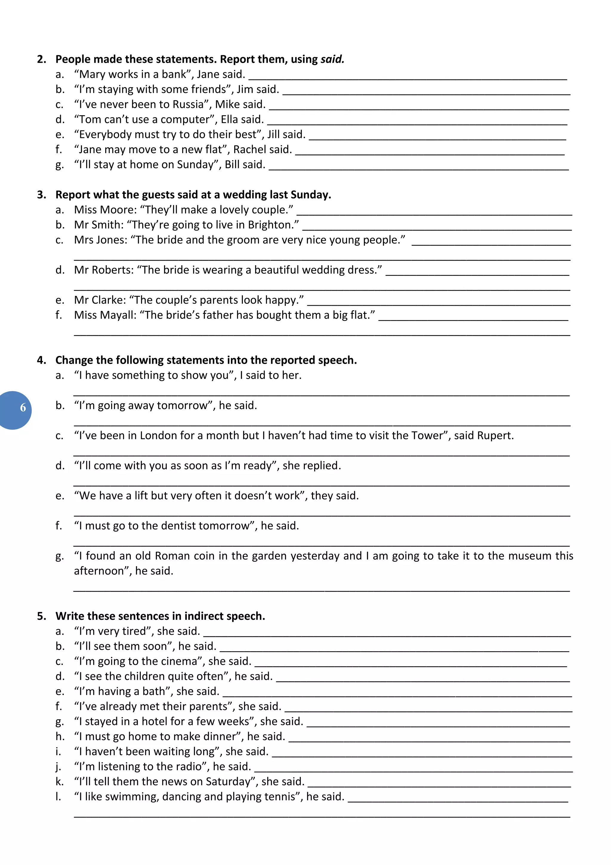 6
2. People made these statements. Report them, using said.
a. “Mary works in a bank”, Jane said. ____________________________________________________
b. “I’m staying with some friends”, Jim said. _______________________________________________
c. “I’ve never been to Russia”, Mike said. _________________________________________________
d. “Tom can’t use a computer”, Ella said. _________________________________________________
e. “Everybody must try to do their best”, Jill said. __________________________________________
f. “Jane may move to a new flat”, Rachel said. ____________________________________________
g. “I’ll stay at home on Sunday”, Bill said. _________________________________________________
3. Report what the guests said at a wedding last Sunday.
a. Miss Moore: “They’ll make a lovely couple.” _____________________________________________
b. Mr Smith: “They’re going to live in Brighton.” ____________________________________________
c. Mrs Jones: “The bride and the groom are very nice young people.” __________________________
_________________________________________________________________________________
d. Mr Roberts: “The bride is wearing a beautiful wedding dress.” ______________________________
_________________________________________________________________________________
e. Mr Clarke: “The couple’s parents look happy.” ___________________________________________
f. Miss Mayall: “The bride’s father has bought them a big flat.” _______________________________
_________________________________________________________________________________
4. Change the following statements into the reported speech.
a. “I have something to show you”, I said to her.
_________________________________________________________________________________
b. “I’m going away tomorrow”, he said.
_________________________________________________________________________________
c. “I’ve been in London for a month but I haven’t had time to visit the Tower”, said Rupert.
_________________________________________________________________________________
d. “I’ll come with you as soon as I’m ready”, she replied.
_________________________________________________________________________________
e. “We have a lift but very often it doesn’t work”, they said.
_________________________________________________________________________________
f. “I must go to the dentist tomorrow”, he said.
_________________________________________________________________________________
g. “I found an old Roman coin in the garden yesterday and I am going to take it to the museum this
afternoon”, he said.
_________________________________________________________________________________
5. Write these sentences in indirect speech.
a. “I’m very tired”, she said. ____________________________________________________________
b. “I’ll see them soon”, he said. _________________________________________________________
c. “I’m going to the cinema”, she said. ___________________________________________________
d. “I see the children quite often”, he said. ________________________________________________
e. “I’m having a bath”, she said. _________________________________________________________
f. “I’ve already met their parents”, she said. _______________________________________________
g. “I stayed in a hotel for a few weeks”, she said. ___________________________________________
h. “I must go home to make dinner”, he said. ______________________________________________
i. “I haven’t been waiting long”, she said. _________________________________________________
j. “I’m listening to the radio”, he said. ____________________________________________________
k. “I’ll tell them the news on Saturday”, she said. ___________________________________________
l. “I like swimming, dancing and playing tennis”, he said. ____________________________________
_________________________________________________________________________________
 