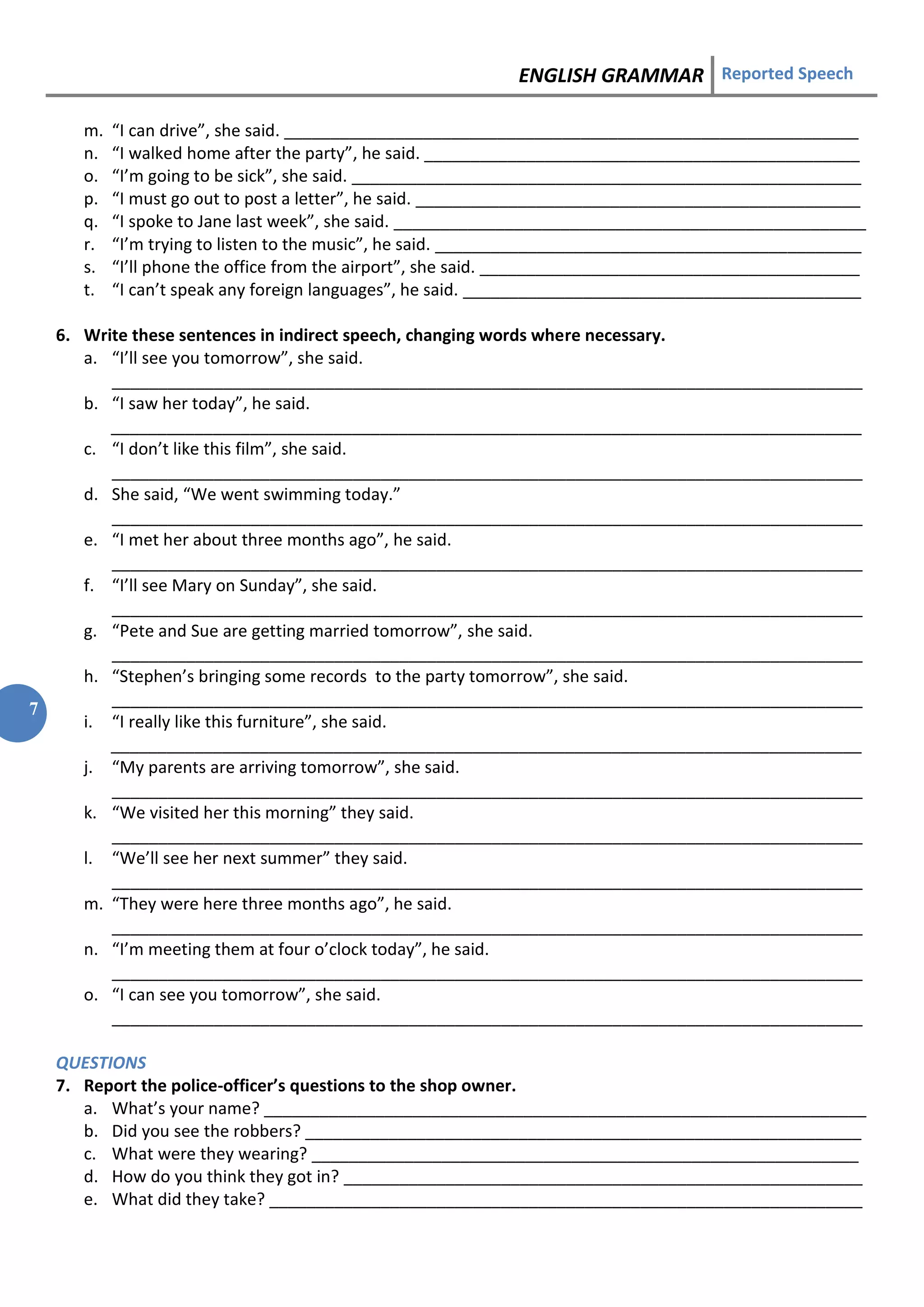 ENGLISH GRAMMAR Reported Speech
7
m. “I can drive”, she said. ______________________________________________________________
n. “I walked home after the party”, he said. _______________________________________________
o. “I’m going to be sick”, she said. _______________________________________________________
p. “I must go out to post a letter”, he said. ________________________________________________
q. “I spoke to Jane last week”, she said. ___________________________________________________
r. “I’m trying to listen to the music”, he said. ______________________________________________
s. “I’ll phone the office from the airport”, she said. _________________________________________
t. “I can’t speak any foreign languages”, he said. ___________________________________________
6. Write these sentences in indirect speech, changing words where necessary.
a. “I’ll see you tomorrow”, she said.
_________________________________________________________________________________
b. “I saw her today”, he said.
_________________________________________________________________________________
c. “I don’t like this film”, she said.
_________________________________________________________________________________
d. She said, “We went swimming today.”
_________________________________________________________________________________
e. “I met her about three months ago”, he said.
_________________________________________________________________________________
f. “I’ll see Mary on Sunday”, she said.
_________________________________________________________________________________
g. “Pete and Sue are getting married tomorrow”, she said.
_________________________________________________________________________________
h. “Stephen’s bringing some records to the party tomorrow”, she said.
_________________________________________________________________________________
i. “I really like this furniture”, she said.
_________________________________________________________________________________
j. “My parents are arriving tomorrow”, she said.
_________________________________________________________________________________
k. “We visited her this morning” they said.
_________________________________________________________________________________
l. “We’ll see her next summer” they said.
_________________________________________________________________________________
m. “They were here three months ago”, he said.
_________________________________________________________________________________
n. “I’m meeting them at four o’clock today”, he said.
_________________________________________________________________________________
o. “I can see you tomorrow”, she said.
_________________________________________________________________________________
QUESTIONS
7. Report the police-officer’s questions to the shop owner.
a. What’s your name? _________________________________________________________________
b. Did you see the robbers? ____________________________________________________________
c. What were they wearing? ___________________________________________________________
d. How do you think they got in? ________________________________________________________
e. What did they take? ________________________________________________________________
 
