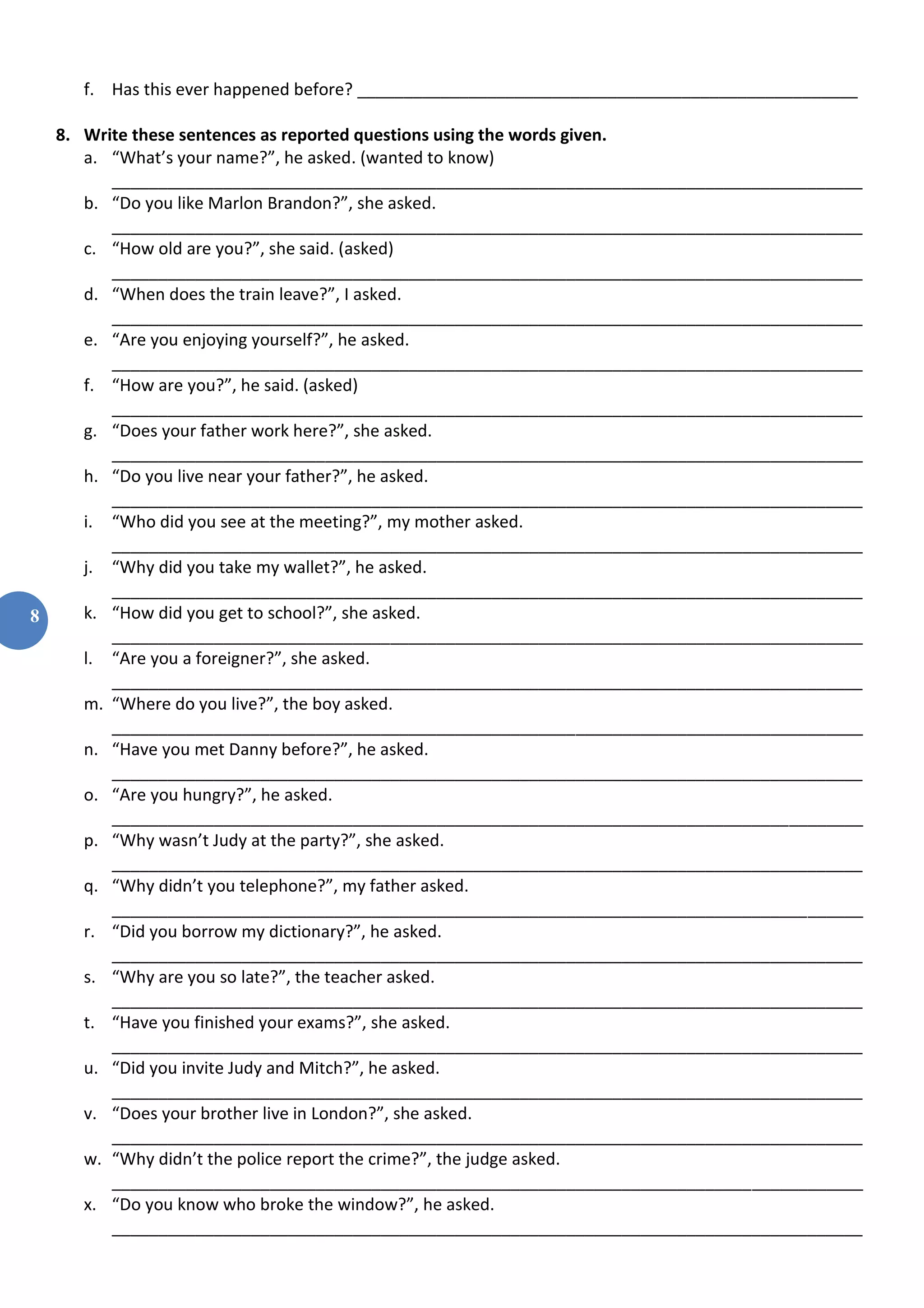 8
f. Has this ever happened before? ______________________________________________________
8. Write these sentences as reported questions using the words given.
a. “What’s your name?”, he asked. (wanted to know)
_________________________________________________________________________________
b. “Do you like Marlon Brandon?”, she asked.
_________________________________________________________________________________
c. “How old are you?”, she said. (asked)
_________________________________________________________________________________
d. “When does the train leave?”, I asked.
_________________________________________________________________________________
e. “Are you enjoying yourself?”, he asked.
_________________________________________________________________________________
f. “How are you?”, he said. (asked)
_________________________________________________________________________________
g. “Does your father work here?”, she asked.
_________________________________________________________________________________
h. “Do you live near your father?”, he asked.
_________________________________________________________________________________
i. “Who did you see at the meeting?”, my mother asked.
_________________________________________________________________________________
j. “Why did you take my wallet?”, he asked.
_________________________________________________________________________________
k. “How did you get to school?”, she asked.
_________________________________________________________________________________
l. “Are you a foreigner?”, she asked.
_________________________________________________________________________________
m. “Where do you live?”, the boy asked.
_________________________________________________________________________________
n. “Have you met Danny before?”, he asked.
_________________________________________________________________________________
o. “Are you hungry?”, he asked.
_________________________________________________________________________________
p. “Why wasn’t Judy at the party?”, she asked.
_________________________________________________________________________________
q. “Why didn’t you telephone?”, my father asked.
_________________________________________________________________________________
r. “Did you borrow my dictionary?”, he asked.
_________________________________________________________________________________
s. “Why are you so late?”, the teacher asked.
_________________________________________________________________________________
t. “Have you finished your exams?”, she asked.
_________________________________________________________________________________
u. “Did you invite Judy and Mitch?”, he asked.
_________________________________________________________________________________
v. “Does your brother live in London?”, she asked.
_________________________________________________________________________________
w. “Why didn’t the police report the crime?”, the judge asked.
_________________________________________________________________________________
x. “Do you know who broke the window?”, he asked.
_________________________________________________________________________________
 