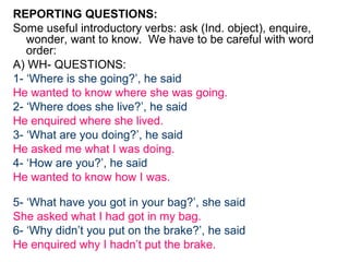 REPORTING QUESTIONS:
Some useful introductory verbs: ask (Ind. object), enquire,
   wonder, want to know. We have to be careful with word
   order:
A) WH- QUESTIONS:
1- ‘Where is she going?’, he said
He wanted to know where she was going.
2- ‘Where does she live?’, he said
He enquired where she lived.
3- ‘What are you doing?’, he said
He asked me what I was doing.
4- ‘How are you?’, he said
He wanted to know how I was.

5- ‘What have you got in your bag?’, she said
She asked what I had got in my bag.
6- ‘Why didn’t you put on the brake?’, he said
He enquired why I hadn’t put the brake.
 