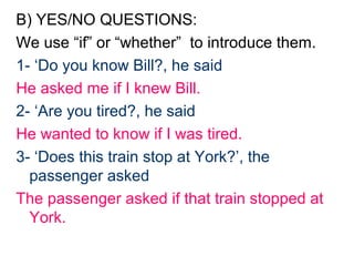 B) YES/NO QUESTIONS:
We use “if” or “whether” to introduce them.
1- ‘Do you know Bill?, he said
He asked me if I knew Bill.
2- ‘Are you tired?, he said
He wanted to know if I was tired.
3- ‘Does this train stop at York?’, the
  passenger asked
The passenger asked if that train stopped at
  York.
 
