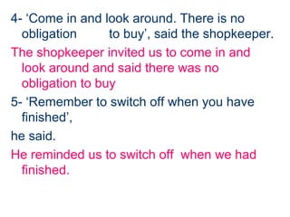 4- ‘Come in and look around. There is no
  obligation      to buy’, said the shopkeeper.
The shopkeeper invited us to come in and
  look around and said there was no
  obligation to buy
5- ‘Remember to switch off when you have
  finished’,
he said.
He reminded us to switch off when we had
  finished.
 