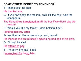 SOME OTHER POINTS TO REMEMBER:
1- ‘Thank you’, he said
He thanked me.
2- ‘If you don’t pay the ransom, we’ll kill the boy’, said the
   kidnappers.
The kidnappers threatened to kill the boy if we didn’t pay the
   ransom.
3- ‘Would you like my torch?’ I said holding it out.
I offered him my torch.
4- ‘No, thanks, I have one of my own’, he said
He thanked me but refused it saying he had one of his own.
5- ‘I’ll pay’, he said
He offered to pay.
6- ‘I’m sorry, I’m late’, I said
I apologized for being late.
 