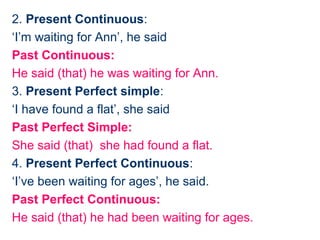 2. Present Continuous:
‘I’m waiting for Ann’, he said
Past Continuous:
He said (that) he was waiting for Ann.
3. Present Perfect simple:
‘I have found a flat’, she said
Past Perfect Simple:
She said (that) she had found a flat.
4. Present Perfect Continuous:
‘I’ve been waiting for ages’, he said.
Past Perfect Continuous:
He said (that) he had been waiting for ages.
 