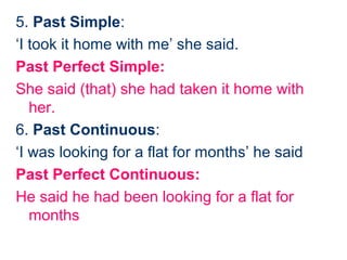 5. Past Simple:
‘I took it home with me’ she said.
Past Perfect Simple:
She said (that) she had taken it home with
   her.
6. Past Continuous:
‘I was looking for a flat for months’ he said
Past Perfect Continuous:
He said he had been looking for a flat for
   months
 