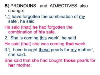 B) PRONOUNS and ADJECTIVES also
  change:
1.‘I have forgotten the combination of my
  safe’, he said
He said (that) he had forgotten the
  combination of his safe.
2. ‘She is coming this week’, he said
He said (that) she was coming that week.
3.’I have bought these pearls for my mother’,
  she said.
She said that she had bought those pearls for
  her mother.
 