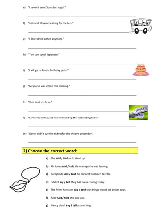 e) “I haven’t seen Diana last night.” 
____________________________________________________________________________ 
f) “Jack and Jill were waiting for the bus.” 
____________________________________________________________________________ 
g) “I don’t drink coffee anymore.” 
____________________________________________________________________________ 
h) “Tom can speak Japanese.” 
____________________________________________________________________________ 
i) “I will go to Anna’s birthday party.” 
____________________________________________________________________________ 
j) “My purse was stolen this morning.” 
____________________________________________________________________________ 
k) “Kate took my keys.” 
____________________________________________________________________________ 
l) “My husband has just finished reading this interesting book.” 
____________________________________________________________________________ 
m) “Daniel didn’t buy the tickets for the theatre yesterday.” 
____________________________________________________________________________ 
2) Choose the correct word: 
a) She said / told us to stand up. 
b) Mr Jones said / told the manager he was leaving. 
c) Everybody said / told the concert had been terrible. 
d) I didn’t say / tell Meg that I was coming today. 
e) The Prime Minister said / told that things would get better soon. 
f) Alice said / told she was sick. 
g) Nancy didn’t say / tell us anything. 
 