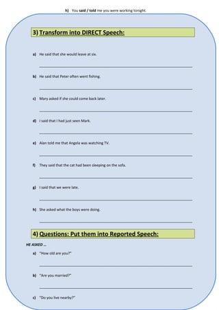 h) You said / told me you were working tonight. 
3) Transform into DIRECT Speech: 
a) He said that she would leave at six. 
____________________________________________________________________________ 
b) He said that Peter often went fishing. 
____________________________________________________________________________ 
c) Mary asked if she could come back later. 
____________________________________________________________________________ 
d) I said that I had just seen Mark. 
____________________________________________________________________________ 
e) Alan told me that Angela was watching TV. 
____________________________________________________________________________ 
f) They said that the cat had been sleeping on the sofa. 
____________________________________________________________________________ 
g) I said that we were late. 
____________________________________________________________________________ 
h) She asked what the boys were doing. 
____________________________________________________________________________ 
4) Questions: Put them into Reported Speech: 
HE ASKED … 
a) “How old are you?” 
____________________________________________________________________________ 
b) “Are you married?” 
____________________________________________________________________________ 
c) “Do you live nearby?” 
 