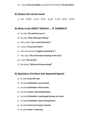 m) …Daniel had not bought any tickets for the theatre the day before. 
2) Choose the correct word 
a) told b) told c) said d) tell e) said f) said g) tell h) told 
3) Write in the DIRECT SPEECH!...  COMMA!!! 
a) He said, “She will leave at six.” 
b) He said, “Peter often goes fishing.” 
c) Mary asked, “Can I come back later?” 
d) I said, “I’ve just seen Mark.” 
e) Alan told me/said, “Angela is watching TV.” 
f) They said, “The cat has been sleeping on the sofa.” 
g) I said, “We are late.” 
h) She asked, “What are the boys doing?” 
4) Questions: Put them into Reported Speech 
a) He asked how old I was. 
b) He asked if/whether I was married. 
c) He asked if/whether I lived nearby. 
d) He asked where I had worked before. 
e) He asked if/whether I could speak German or French. 
f) He asked if/whether I had a driving license. 
g) He asked how much money I wanted. 
h) He asked when I could start. 
 