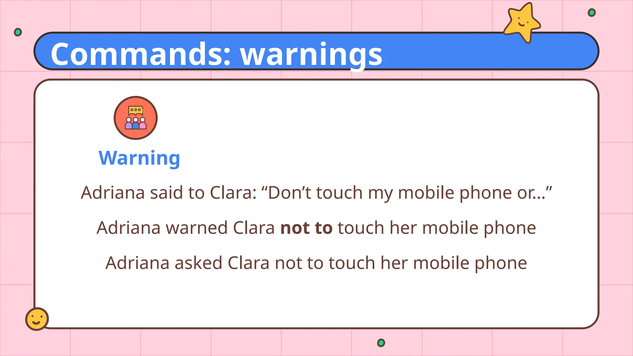 Warning
Adriana said to Clara: “Don’t touch my mobile phone or…”
Adriana warned Clara not to touch her mobile phone
Adriana asked Clara not to touch her mobile phone
Commands: warnings
 