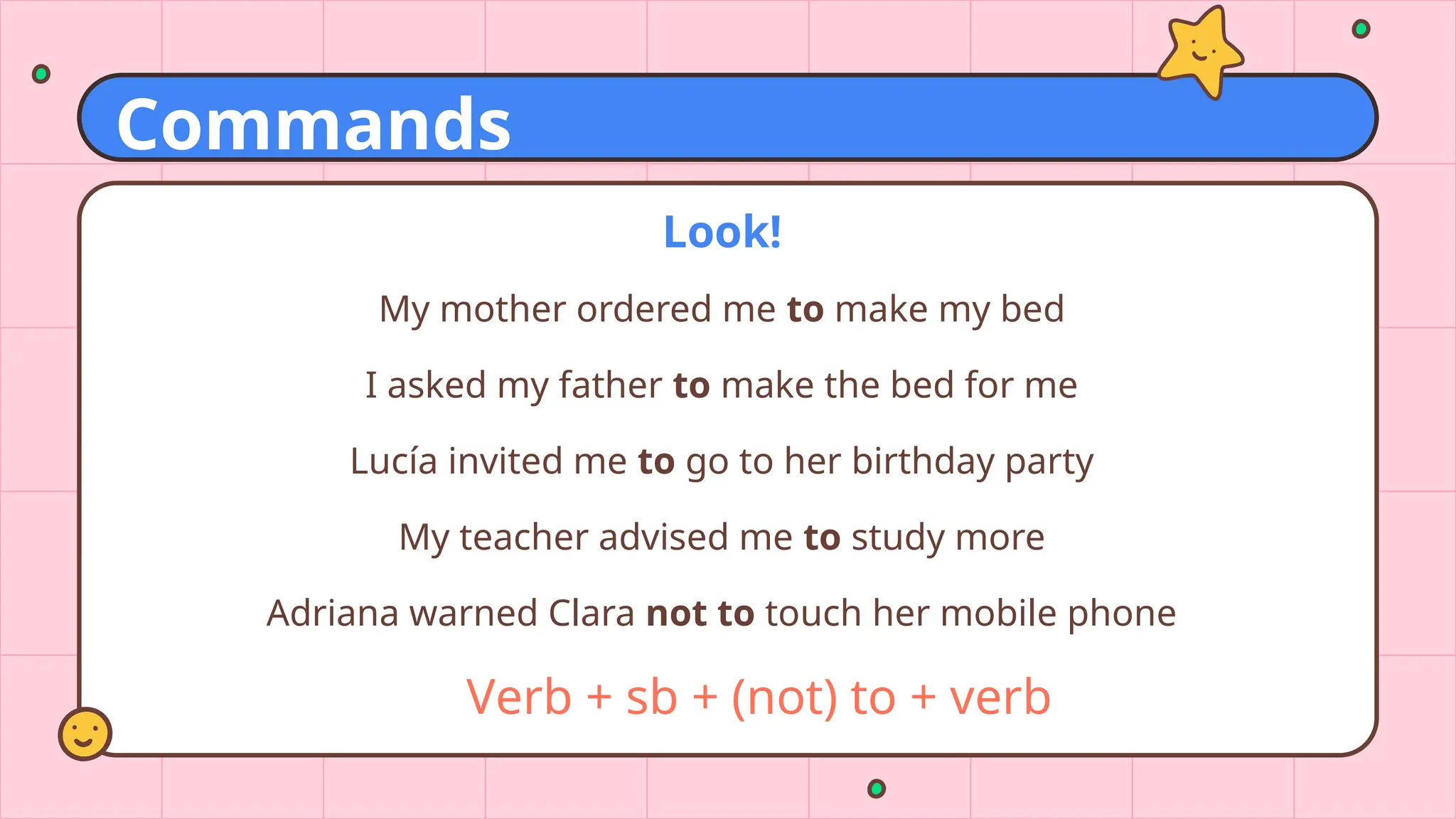 Look!
My mother ordered me to make my bed
I asked my father to make the bed for me
Lucía invited me to go to her birthday party
My teacher advised me to study more
Adriana warned Clara not to touch her mobile phone
Verb + sb + (not) to + verb
Commands
 