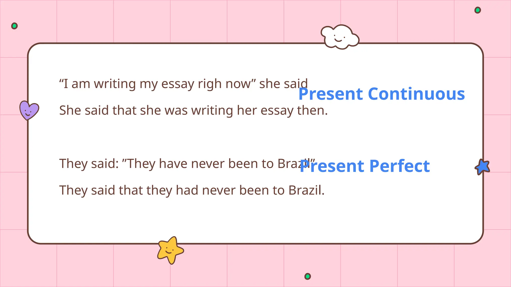 “I am writing my essay righ now” she said
She said that she was writing her essay then.
They said: ”They have never been to Brazil”
They said that they had never been to Brazil.
Present Continuous
Present Perfect
 