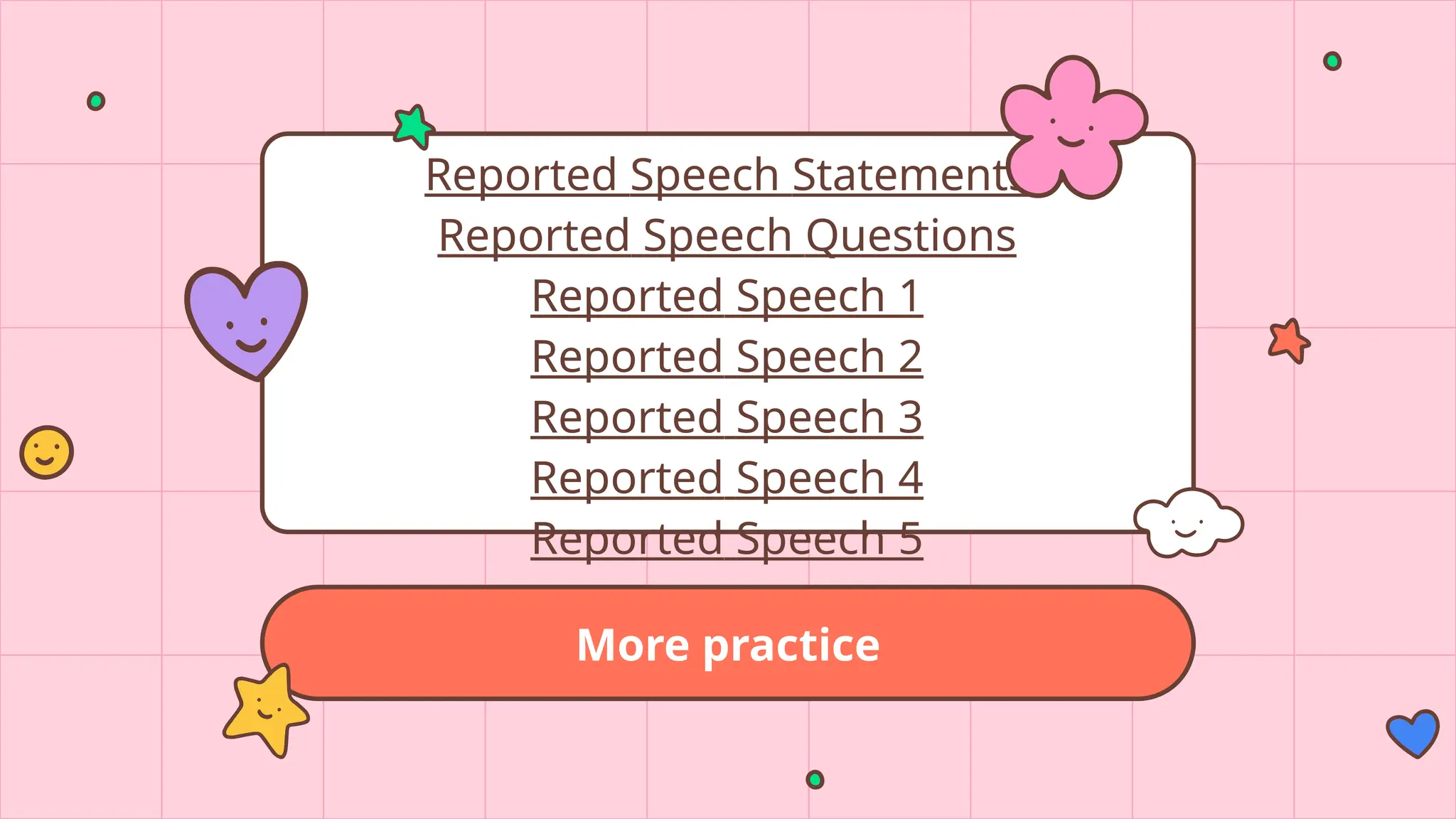 More practice
Reported Speech Statements
Reported Speech Questions
Reported Speech 1
Reported Speech 2
Reported Speech 3
Reported Speech 4
Reported Speech 5
 