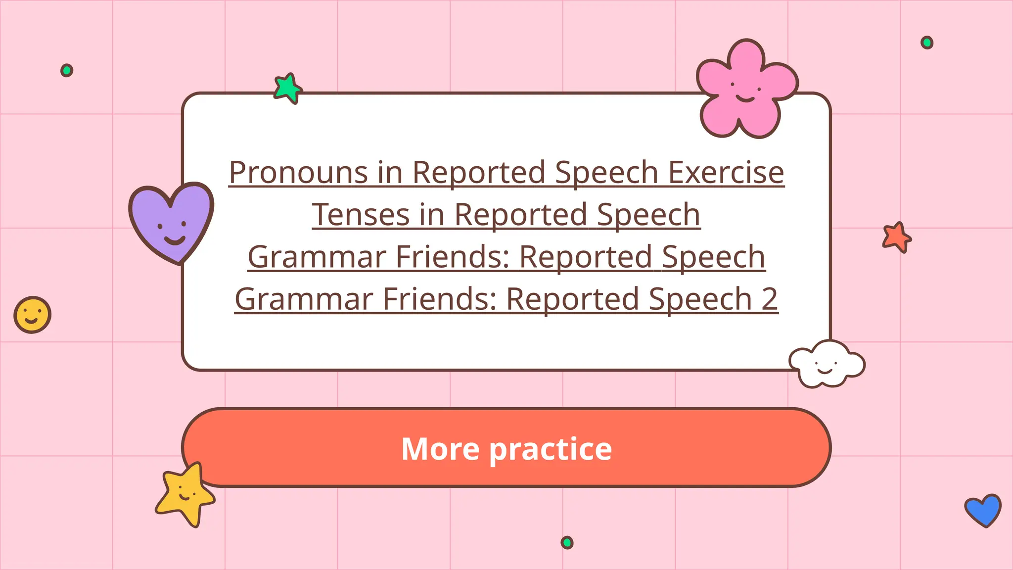More practice
Pronouns in Reported Speech Exercise
Tenses in Reported Speech
Grammar Friends: Reported Speech
Grammar Friends: Reported Speech 2
 