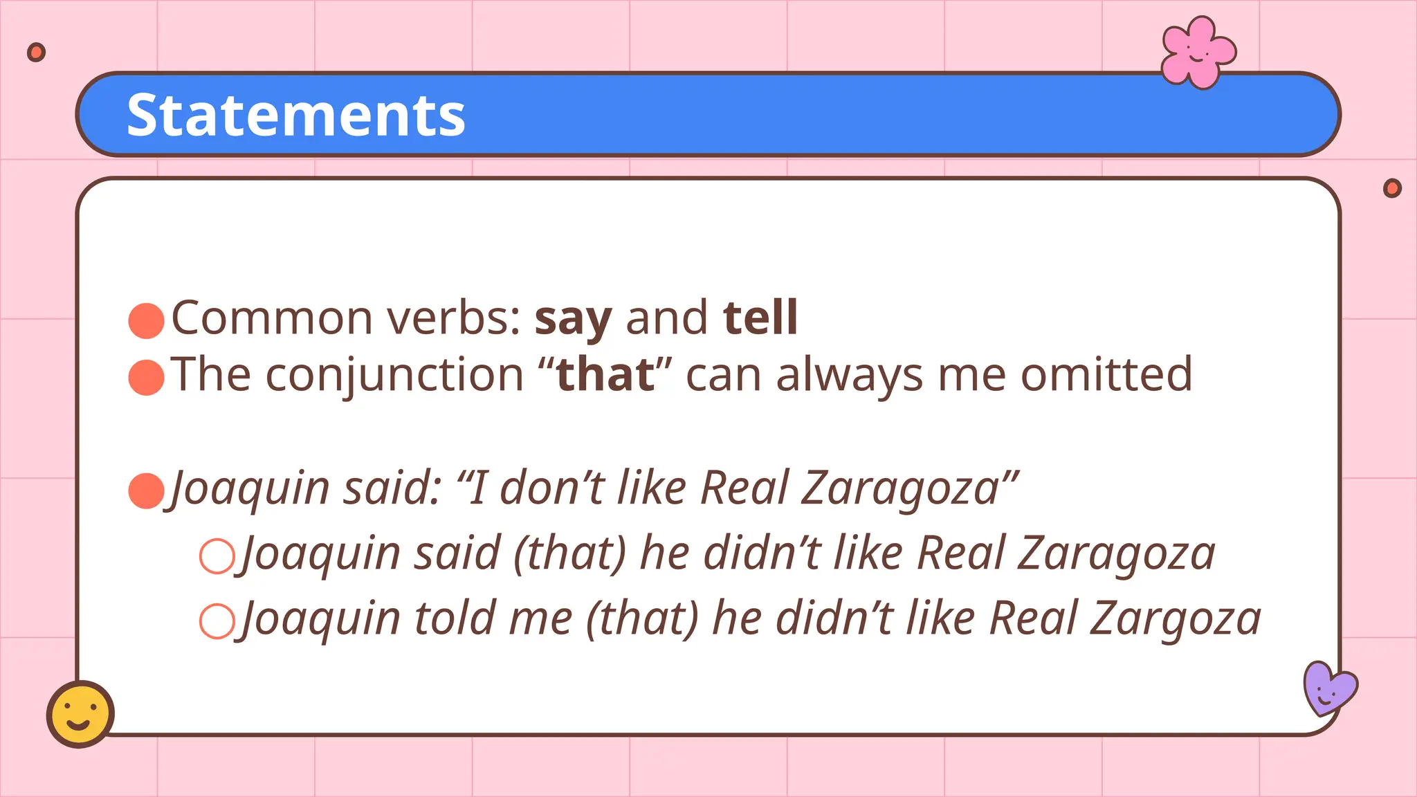●Common verbs: say and tell
●The conjunction “that” can always me omitted
●Joaquin said: “I don’t like Real Zaragoza”
○Joaquin said (that) he didn’t like Real Zaragoza
○Joaquin told me (that) he didn’t like Real Zargoza
Statements
 