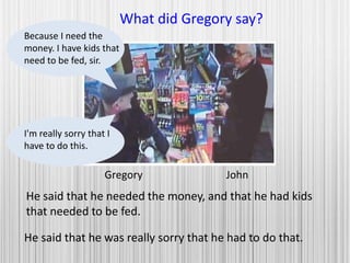 Gregory John
What did Gregory say?
He said that he needed the money, and that he had kids
that needed to be fed.
Because I need the
money. I have kids that
need to be fed, sir.
I'm really sorry that I
have to do this.
He said that he was really sorry that he had to do that.
 