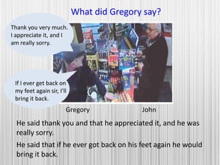 Gregory John
What did Gregory say?
He said thank you and that he appreciated it, and he was
really sorry.
Thank you very much.
I appreciate it, and I
am really sorry.
If I ever get back on
my feet again sir, I'll
bring it back.
He said that if he ever got back on his feet again he would
bring it back.
 