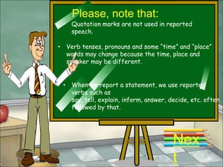 Please, note that:
 • Quotation marks are not used in reported
   speech.

• Verb tenses, pronouns and some “time” and “place”
  words may change because the time, place and
  speaker may be different.


 • When we report a statement, we use reported
   verbs such as
   say, tell, explain, inform, answer, decide, etc. often
   followed by that.




                                        Nex
                                        t
 