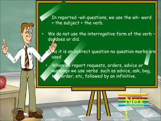 • In reported –wh questions, we use the wh- word
   + the subject + the verb.

• We do not use the interrogative form of the verb –
  do, does or did.

 • As it is an indirect question no question marks are
   used
 • When we report requests, orders, advice or
   warnings we use verbs such as advice, ask, beg,
   tell, order, etc, followed by an infinitive.




                                       Nex
                                       t
 