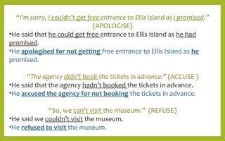 “I’m sorry, I couldn’t get free entrance to Ellis Island as I promised.”
(APOLOGISE)
•He said that he could get free entrance to Ellis Island as he had
promised.
•He apologised for not getting free entrance to Ellis Island as he
promised.
“The agency didn’t book the tickets in advance.” (ACCUSE )
•He said that the agency hadn’t booked the tickets in advance.
•He accused the agency for not booking the tickets in advance.
“So, we can’t visit the museum.” (REFUSE)
•He said we couldn’t visit the museum.
•He refused to visit the museum.
 