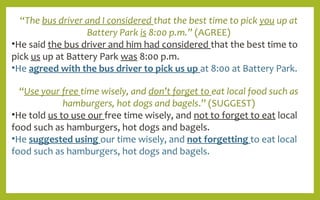 “The bus driver and I considered that the best time to pick you up at
Battery Park is 8:00 p.m.” (AGREE)
•He said the bus driver and him had considered that the best time to
pick us up at Battery Park was 8:00 p.m.
•He agreed with the bus driver to pick us up at 8:00 at Battery Park.
“Use your free time wisely, and don’t forget to eat local food such as
hamburgers, hot dogs and bagels.” (SUGGEST)
•He told us to use our free time wisely, and not to forget to eat local
food such as hamburgers, hot dogs and bagels.
•He suggested using our time wisely, and not forgetting to eat local
food such as hamburgers, hot dogs and bagels.
 