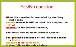 Yes/No question
When the question is preceded by auxiliary
that needs
yes/No answer it will be used the conjunction
if or
whether in the indirect speech
The steps how to make indirect speech:
The question sentence of the indirect speech
is firstly
changed to be statement
It then follows the rules before.
 