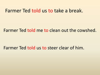 Farmer Ted told us to take a break.
Farmer Ted told me to clean out the cowshed.
Farmer Ted told us to steer clear of him.