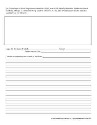 © 2008 Breakthrough Coaching, LLC. All Rights Reserved Form 135s
Por favor dibuje un breve diagrama de cómo el accidente ocurrió con todos los vehículos involucrados en el
accidente. Marque su carro como #1 y los otros como #2, #3 etc. (por favor marque todos los impactos
secundarios si los hubieron)
Lugar del Accidente: Ciudad:__________________________ Estado: _______________________
Calle o intersección:_____________________________________________
Describa brevemente como ocurrió el accidente:___________________________________________
_____________________________________________________________________________
_____________________________________________________________________________
_____________________________________________________________________________
_____________________________________________________________________________
_____________________________________________________________________________
_____________________________________________________________________________
_____________________________________________________________________________
_____________________________________________________________________________
_____________________________________________________________________________
_____________________________________________________________________________
_____________________________________________________________________________
_____________________________________________________________________________
_____________________________________________________________________________
_____________________________________________________________________________
_____________________________________________________________________________
_____________________________________________________________________________
_____________________________________________________________________________
_____________________________________________________________________________
_____________________________________________________________________________
_____________________________________________________________________________
_____________________________________________________________________________
_____________________________________________________________________________
 