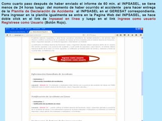 Como cuarto paso después de haber enviado el informe de 60 min. al INPSASEL, se tiene
menos de 24 horas luego del momento de haber ocurrido el accidente para hacer entrega
de la Planilla de Declaración de Accidente al INPSASEL en el GERESAT correspondiente.
Para ingresar en la planilla igualmente se entra en la Pagina Web del INPSASEL, se hace
doble click en el link de Inpsasel en línea y luego en el link Ingrese como usuario
Regístrese como Usuario (Botón Rojo).
 