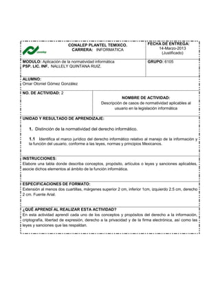 CONALEP PLANTEL TEMIXCO.
CARRERA: INFORMATICA
FECHA DE ENTREGA:
14-Marzo-2013
(Justificado)
MODULO: Aplicación de la normatividad informática
PSP. LIC. INF. NALLELY QUINTANA RUIZ.
GRUPO: 6105
ALUMNO:
Omar Otoniel Gómez González
NO. DE ACTIVIDAD: 2
NOMBRE DE ACTIVIDAD:
Descripción de casos de normatividad aplicables al
usuario en la legislación informática
UNIDAD Y RESULTADO DE APRENDIZAJE:
1. Distinción de la normatividad del derecho informático.
1.1 Identifica el marco jurídico del derecho informático relativo al manejo de la información y
la función del usuario, conforme a las leyes, normas y principios Mexicanos.
INSTRUCCIONES:
Elabore una tabla donde describa conceptos, propósito, artículos o leyes y sanciones aplicables,
asocie dichos elementos al ámbito de la función informática.
ESPECIFICACIONES DE FORMATO:
Extensión al menos dos cuartillas, márgenes superior 2 cm, inferior 1cm, izquierdo 2.5 cm, derecho
2 cm. Fuente Arial.
¿QUÉ APRENDÍ AL REALIZAR ESTA ACTIVIDAD?
En esta actividad aprendí cada uno de los conceptos y propósitos del derecho a la información,
criptografía, libertad de expresión, derecho a la privacidad y de la firma electrónica, así como las
leyes y sanciones que las respaldan.
 