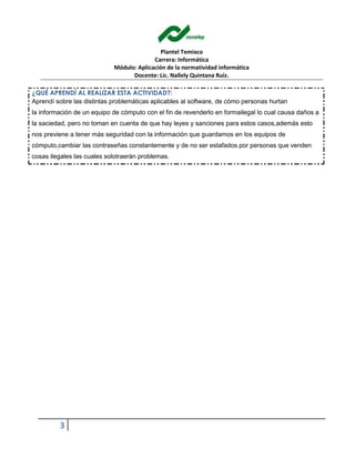 Plantel Temixco
Carrera: Informática
Módulo: Aplicación de la normatividad informática
Docente: Lic. Nallely Quintana Ruiz.
3
¿QUÉ APRENDÍ AL REALIZAR ESTA ACTIVIDAD?:
Aprendí sobre las distintas problemáticas aplicables al software, de cómo personas hurtan
la información de un equipo de cómputo con el fin de revenderlo en formailegal lo cual causa daños a
la saciedad, pero no toman en cuenta de que hay leyes y sanciones para estos casos,además esto
nos previene a tener más seguridad con la información que guardamos en los equipos de
cómputo,cambiar las contraseñas constantemente y de no ser estafados por personas que venden
cosas ilegales las cuales solotraerán problemas.
 