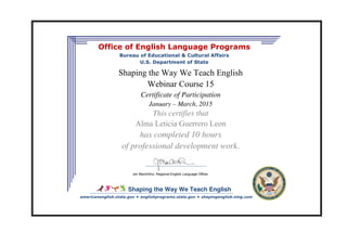 Shaping the Way We Teach English
Office of English Language Programs
Bureau of Educational & Cultural Affairs
U.S. Department of State
Shaping the Way We Teach English
Webinar Course 15
Certificate of Participation
January – March, 2015
This certifies that
Alma Leticia Guerrero Leon
has completed 10 hours
of professional development work.
Jen MacArthur, Regional English Language Officer
americanenglish.state.gov englishprograms.state.gov shapingenglish.ning.com
 