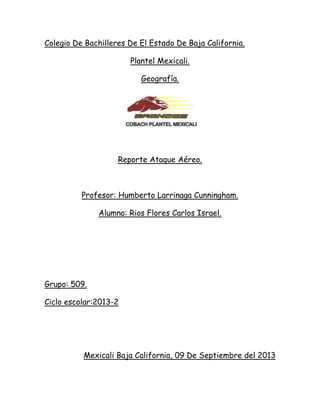 Colegio De Bachilleres De El Estado De Baja California.
Plantel Mexicali.
Geografía.
Reporte Ataque Aéreo.
Profesor: Humberto Larrinaga Cunningham.
Alumno: Rios Flores Carlos Israel.
Grupo: 509.
Ciclo escolar:2013-2
Mexicali Baja California, 09 De Septiembre del 2013
 