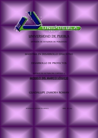 UNIVERSIDAD DE PUEBLA
DIVISIÓN DE ESTUDIOS DE POSGRADO
MAESTRIA EN DESARROLLO EDUCATIVO
DESARROLLO DE PROYECTOS
REPORTE DE LECTURA DEL CAPITULO 4
MODELO DEL MARCO LÓGICO
GUADALUPE ZAMORA ROMAN
IXTAPALUCA, ESTADO DE MEXICO. ABRIL DE 2013
 