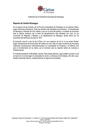 Institución de la Conferencia Episcopal de Nicaragua
__________________________________________________________________________________________________
Gasolinera Texaco El Guanacaste, 1 c. al Norte, 1 c. al Este. Apartado Postal 2148* Teléfono: 2266-1714 / 2266-0404 *
Telefax: 22661901
www.caritasnicaragua.org.ni * email: caritasnicaragua@hotmail.com
Managua, Nicaragua.
Reporte de Cáritas Nicaragua
En la mayoría de las diócesis, de la Provincia Eclesiástica de Nicaragua no se reportan daños,
según Directores Diocesanos. Entre las diócesis más afectadas se encuentran, la Arquidiócesis
de Managua y Diócesis de León debido a que en la zona del pacifico y occidente se encuentra
toda la cadena volcánica, por lo tanto los departamentos más afectados son León, en los
municipios de Nagarote y Mateare, y el departamento de Managua, donde ahora son los
escombros del terremoto ocurrido en 1972.
El terremoto ocurrió a eso de las 5:27pm con una magnitud de 6.2 en la de escala Richter.
Según declaraciones de funcionarios de Caritas de León, ellos en estos momentos se encuentra
realizando coordinaciones interinstitucionales con autoridades de Sinapred y la Defensa Civil
para el levantamiento de los daños, por el momento sòlo se reportan daños de viviendas e
infraestructuras.
El Vicariato Apostólico de Bluefields, reporta falta energía eléctrica, agua potable y lluvias lo cual
es fuera de lo normal según la temporada de verano. La Diócesis de Chontales y Río San Juan,
también presentan falta de energía eléctrica en algunas comunidades.
 