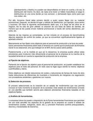 (planteamiento y diseño) no pueden ser desarrollados sin tener en cuenta, a la vez, la
      distribución del mismo. Es decir, de nada sirve tener un folleto maravilloso si luego lo
      distribuimos en una zona donde ya nos conocen, o demasiado lejos como para que
      nos visiten, etc.

Por ello, Armarios Garal debe primero decidir a quién quiere llegar con su material
promocional. Después, se decide el lugar y método de distribución: por ejemplo, zona centro
y buzoneo. EA hace la siguiente recomendación dado que, a lo largo de los años en el
negocio, les ha sido de gran utilidad: la creación de una base de datos de clientes, de
manera que se les pueda enviar material promocional a través del correo electrónico, por
carta, etc.

Además de las mejoras ya comentadas, se han incluido en el proceso de benchmarking
algunos aspectos de control de costes, ya que se encuentran significativamente ligados al
apartado anterior.

Básicamente se han fijado unos objetivos para el personal de producción a la hora de poder
hacer previsiones financieras,sobre todo si tenemos en cuenta que la producción de Armarios
Garal no es estacional, sino que trabajan en el 80% de los casos sobre pedido.

Posteriormente, y en la medida en que así lo deseemos, la empresa puede utilizar estas
previsiones para involucrar más eficazmente al personal de la empresa en la marcha de la
sociedad teniendo en cuenta la capacidad de producción de la empresa.

a) Fijación de objetivos.

Partiendo de la fijación de objetivo para el personal de producción, se pueden establecer los
objetivos para el resto del personal. En todo caso la regla sigue siendo la misma: objetivos
cuantificables y claros.

Estos objetivos van desde reducciones de costes y reducciones de tiempo de mano de obra
hasta reducciones de diferencias de inventario o incremento de márgenes vía negociación
con proveedores existentes o gestiones con nuevos.

b) Selección de procesos.

El proceso seleccionado es la creación de un estado de rendimientos que nos permita
conocer en todo momento la situación de la sociedad. Este estado de rendimientos consiste
en una plantilla que también servirá para elaborar previsiones financieras basadas en los
objetivos fijados.

c) Análisis de herramientas.

La empresa tutora ha puesto a disposición de la Pyme herramientas financieras que permitan
ver con toda sencillez los aspectos de la gestión de la empresa en cuanto a estado de
rendimientos (costes, márgenes, stock, etc.) y previsión financiera (control presupuestario,
desvíos y necesidades de tesorería).
 