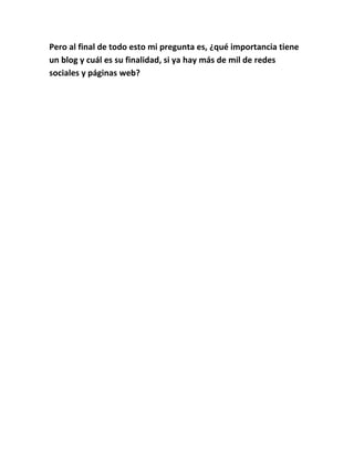 Pero al final de todo esto mi pregunta es, ¿qué importancia tiene
un blog y cuál es su finalidad, si ya hay más de mil de redes
sociales y páginas web?
 