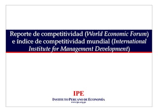 Reporte de competitividad (World Economic Forum)
 e índice de competitividad mundial (International
       Institute for Management Development)




                          IPE
               INSTITUTO PERUANO DE ECONOMÍA
                         www.ipe.org.pe
 