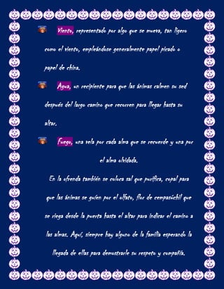 Viento, representado por algo que se mueva, tan ligero

como el viento, empleándose generalmente papel picado o

papel de china.

         Agua, un recipiente para que las ánimas calmen su sed

después del largo camino que recorren para llegar hasta su

altar.

         Fuego, una vela por cada alma que se recuerde y una por

                          el alma olvidada.

  En la ofrenda también se coloca sal que purifica, copal para

que las ánimas se guíen por el olfato, flor de cempasúchil que

se riega desde la puerta hasta el altar para indicar el camino a

las almas. Aquí, siempre hay alguno de la familia esperando la

   llegada de ellas para demostrarle su respeto y compañía.
 